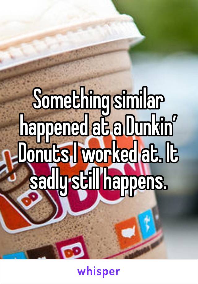 Something similar happened at a Dunkin’ Donuts I worked at. It sadly still happens.