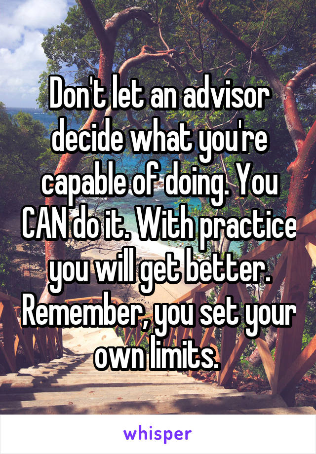 Don't let an advisor decide what you're capable of doing. You CAN do it. With practice you will get better. Remember, you set your own limits. 