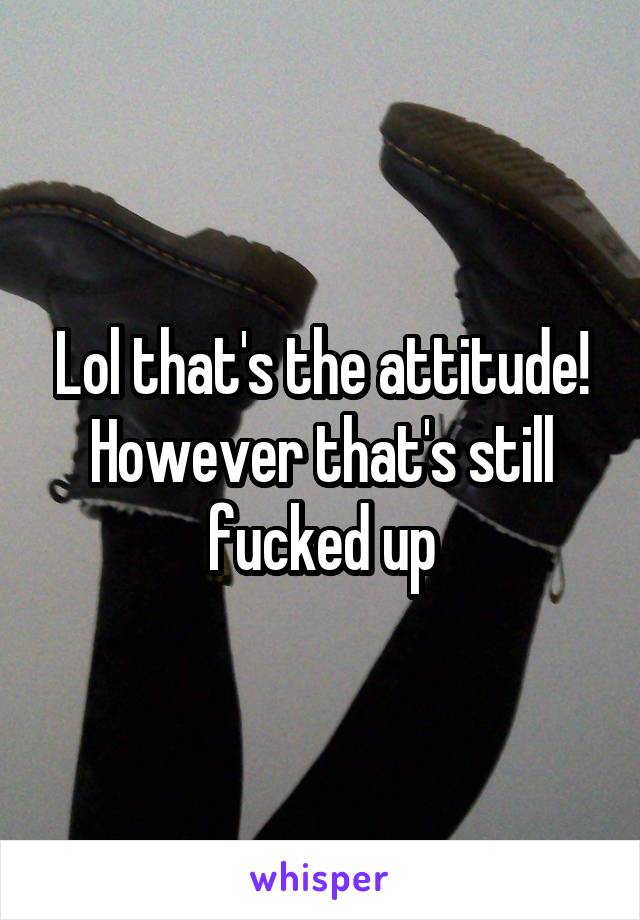 Lol that's the attitude! However that's still fucked up