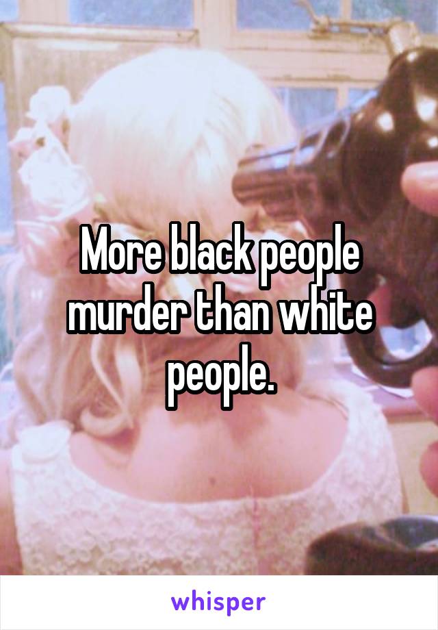 More black people murder than white people.