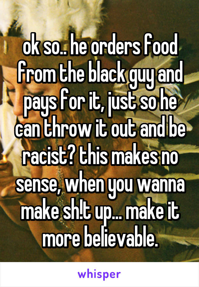 ok so.. he orders food from the black guy and pays for it, just so he can throw it out and be racist? this makes no sense, when you wanna make sh!t up... make it more believable.