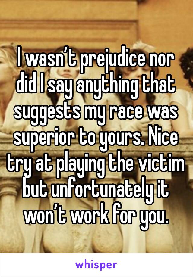 I wasn’t prejudice nor did I say anything that suggests my race was superior to yours. Nice try at playing the victim but unfortunately it won’t work for you.