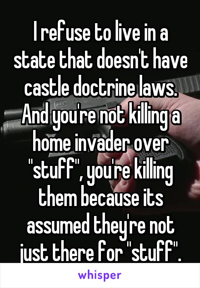 I refuse to live in a state that doesn't have castle doctrine laws. And you're not killing a home invader over "stuff", you're killing them because its assumed they're not just there for "stuff".