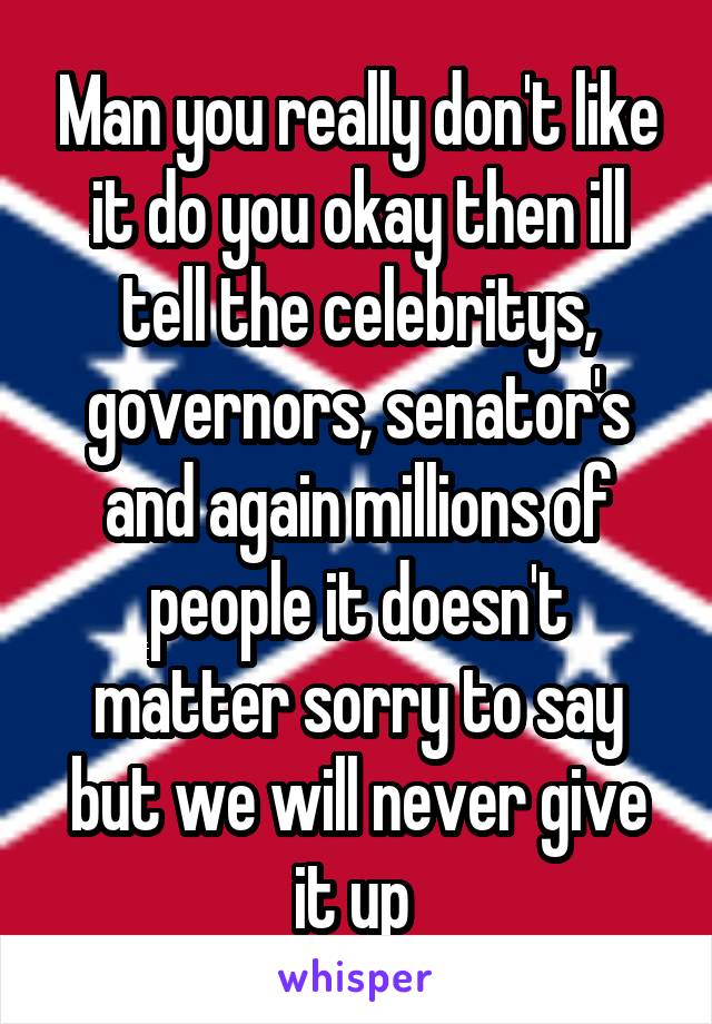 Man you really don't like it do you okay then ill tell the celebritys, governors, senator's and again millions of people it doesn't matter sorry to say but we will never give it up 