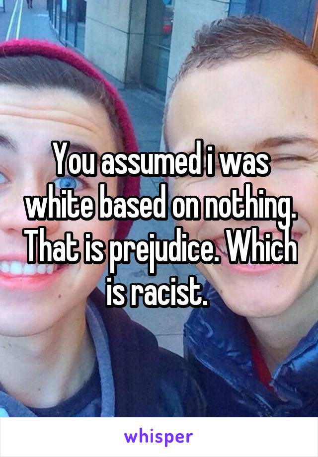 You assumed i was white based on nothing. That is prejudice. Which is racist. 