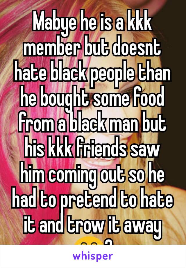 Mabye he is a kkk member but doesnt hate black people than he bought some food from a black man but his kkk friends saw him coming out so he had to pretend to hate it and trow it away 😂?