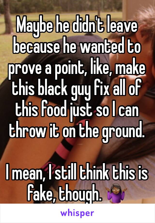 Maybe he didn't leave because he wanted to prove a point, like, make this black guy fix all of this food just so I can throw it on the ground.

I mean, I still think this is fake, though. 🤷🏾‍♀️