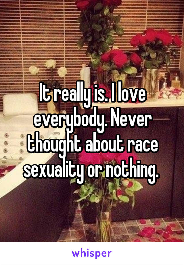 It really is. I love everybody. Never thought about race sexuality or nothing. 