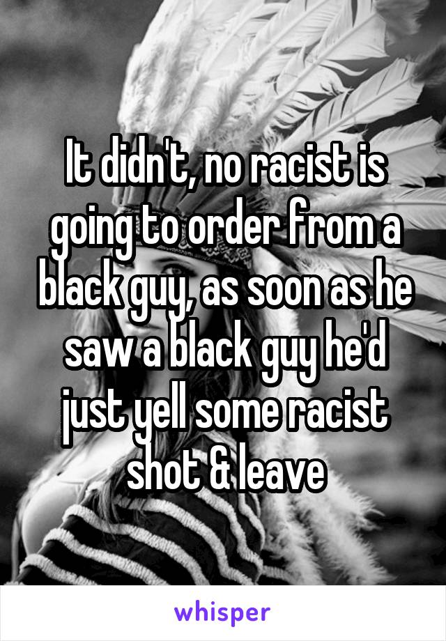 It didn't, no racist is going to order from a black guy, as soon as he saw a black guy he'd just yell some racist shot & leave