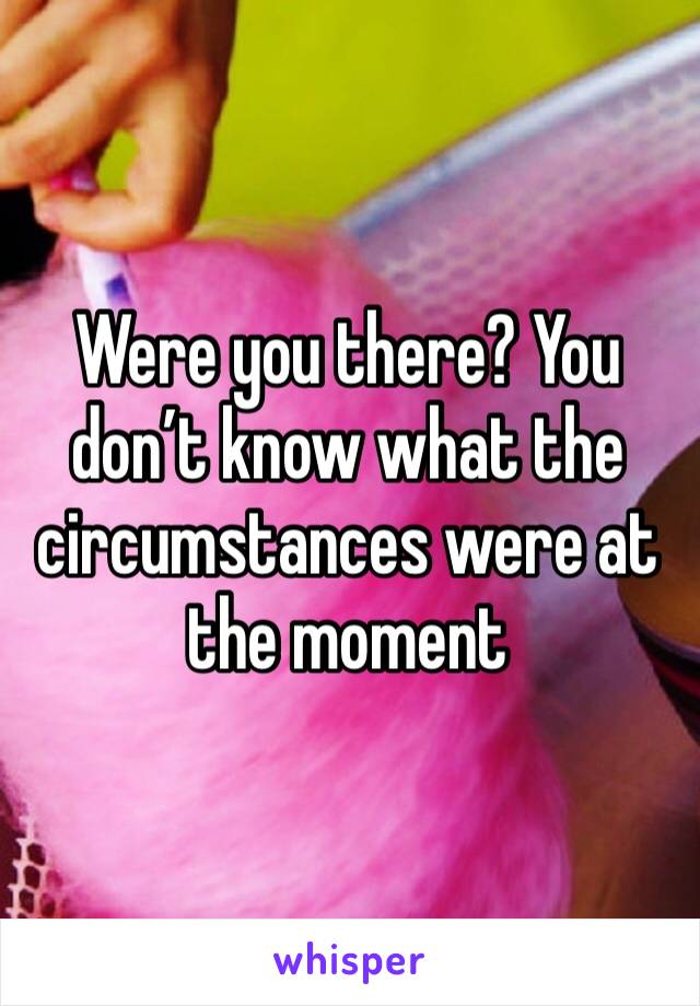 Were you there? You don’t know what the circumstances were at the moment 