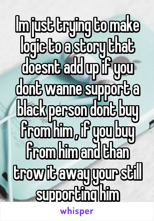 Im just trying to make logic to a story that doesnt add up if you dont wanne support a black person dont buy from him , if you buy from him and than trow it away your still supporting him