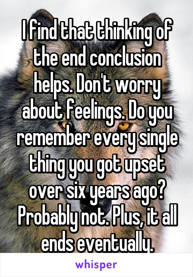 I find that thinking of the end conclusion helps. Don't worry about feelings. Do you remember every single thing you got upset over six years ago? Probably not. Plus, it all ends eventually.