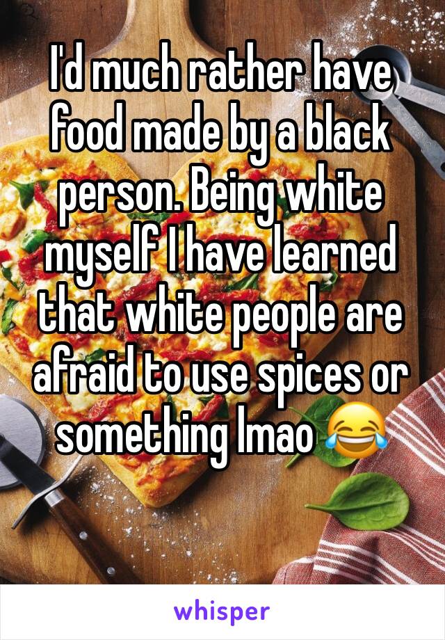 I'd much rather have food made by a black person. Being white myself I have learned that white people are afraid to use spices or something lmao 😂