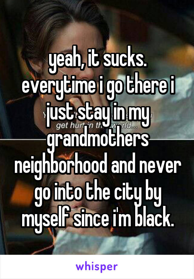 yeah, it sucks. everytime i go there i just stay in my grandmothers neighborhood and never go into the city by myself since i'm black.