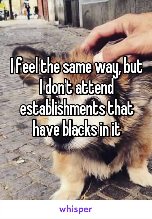 I feel the same way, but I don't attend establishments that have blacks in it
