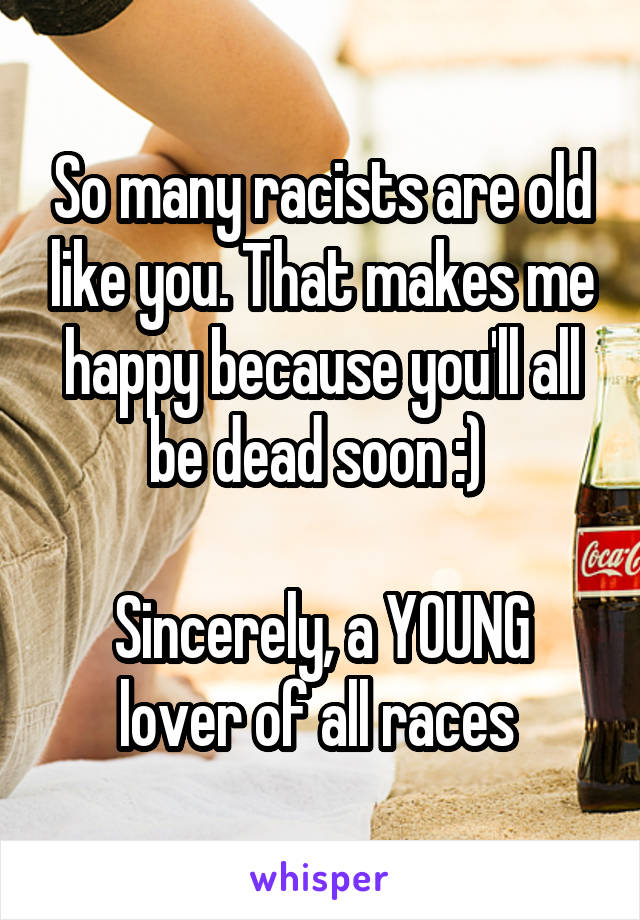 So many racists are old like you. That makes me happy because you'll all be dead soon :) 

Sincerely, a YOUNG lover of all races 