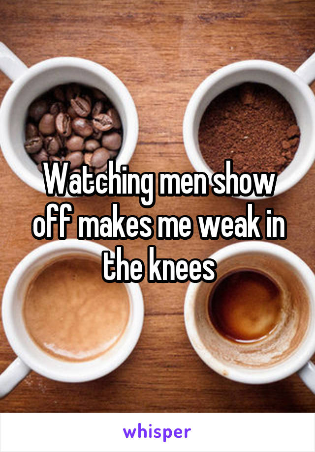 Watching men show off makes me weak in the knees