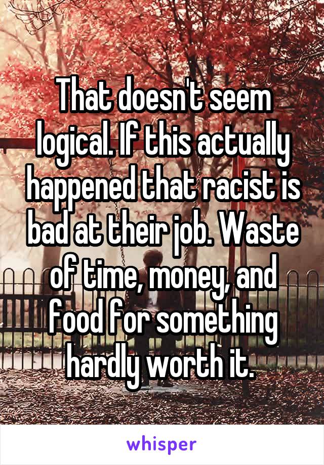 That doesn't seem logical. If this actually happened that racist is bad at their job. Waste of time, money, and food for something hardly worth it. 