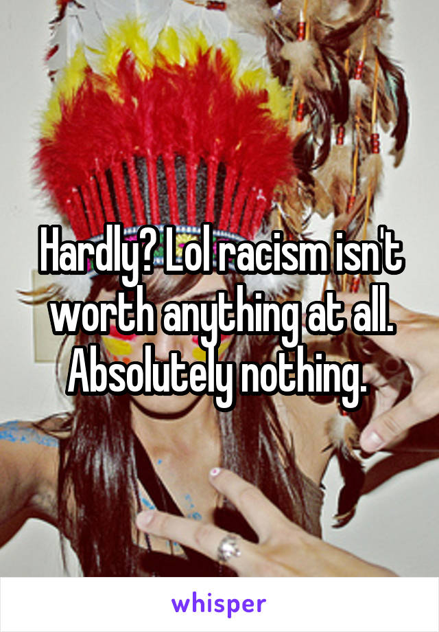 Hardly? Lol racism isn't worth anything at all. Absolutely nothing. 