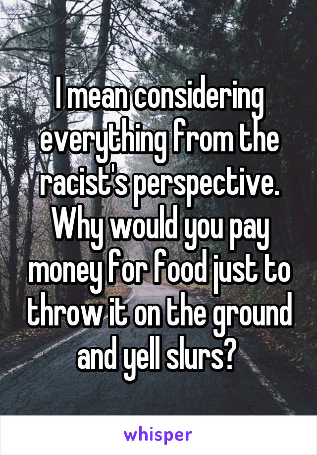 I mean considering everything from the racist's perspective. Why would you pay money for food just to throw it on the ground and yell slurs? 