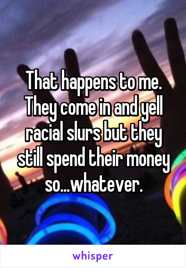 That happens to me. They come in and yell racial slurs but they still spend their money so...whatever.