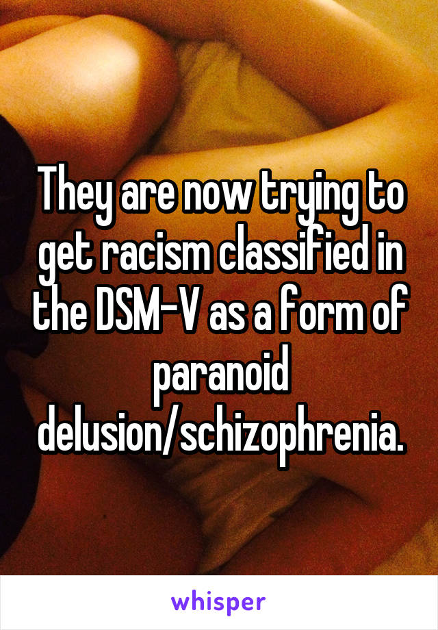 They are now trying to get racism classified in the DSM-V as a form of paranoid delusion/schizophrenia.