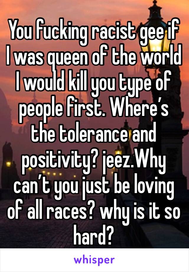 You fucking racist gee if I was queen of the world I would kill you type of people first. Where’s the tolerance and positivity? jeez.Why can’t you just be loving of all races? why is it so hard?