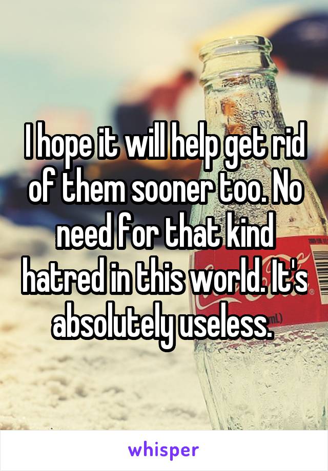 I hope it will help get rid of them sooner too. No need for that kind hatred in this world. It's absolutely useless. 