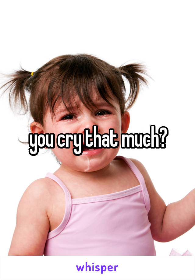 you cry that much?