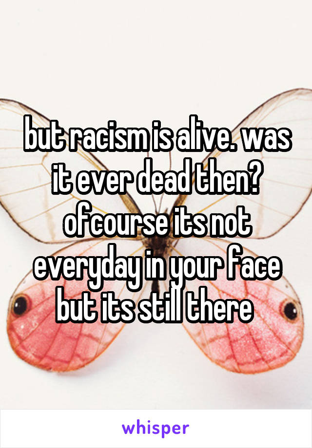 but racism is alive. was it ever dead then? ofcourse its not everyday in your face but its still there 