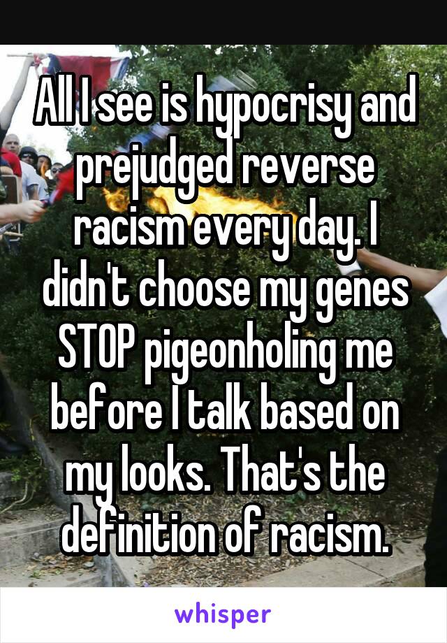 All I see is hypocrisy and prejudged reverse racism every day. I didn't choose my genes STOP pigeonholing me before I talk based on my looks. That's the definition of racism.