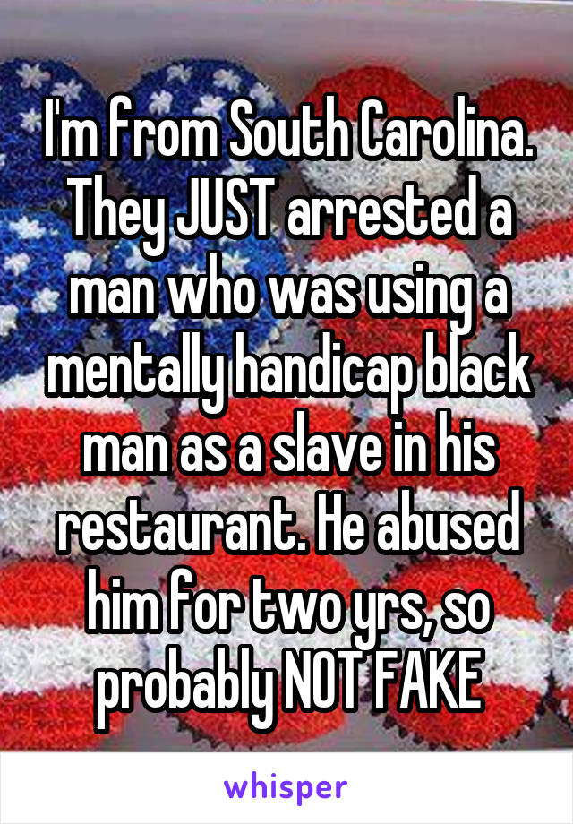 I'm from South Carolina. They JUST arrested a man who was using a mentally handicap black man as a slave in his restaurant. He abused him for two yrs, so probably NOT FAKE