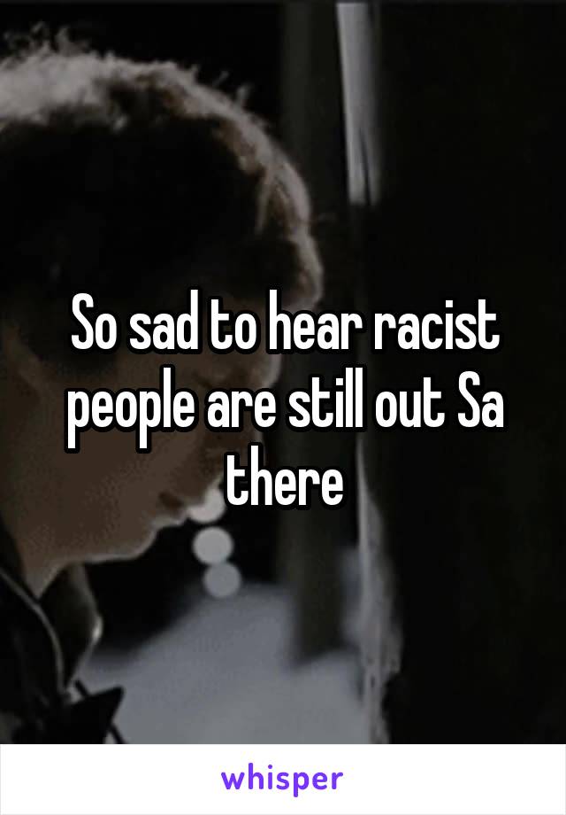 So sad to hear racist people are still out Sa there