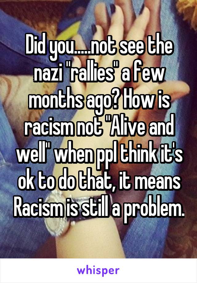 Did you.....not see the nazi "rallies" a few months ago? How is racism not "Alive and well" when ppl think it's ok to do that, it means Racism is still a problem. 