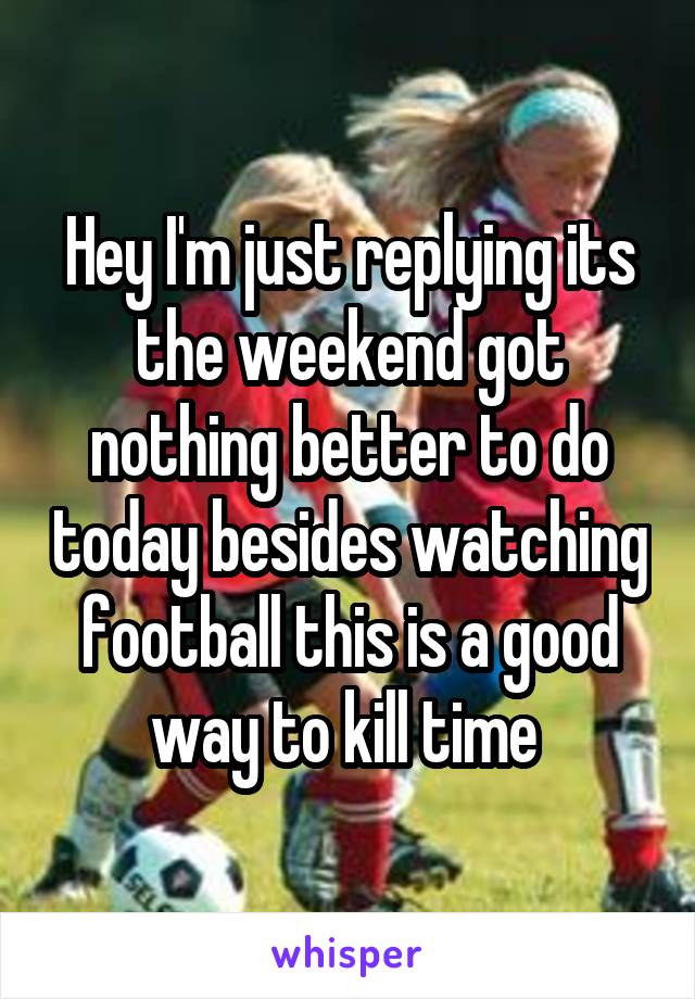 Hey I'm just replying its the weekend got nothing better to do today besides watching football this is a good way to kill time 