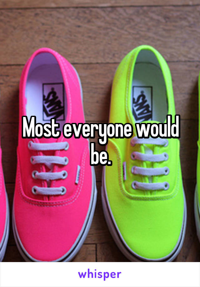 Most everyone would be.