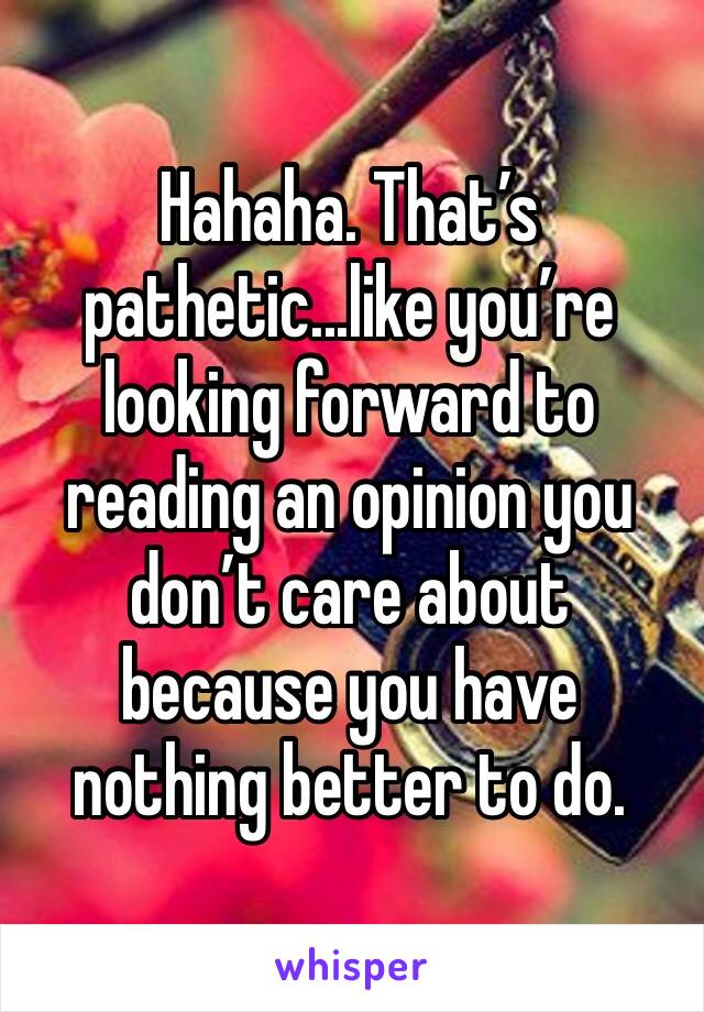 Hahaha. That’s pathetic...like you’re looking forward to reading an opinion you don’t care about because you have nothing better to do. 