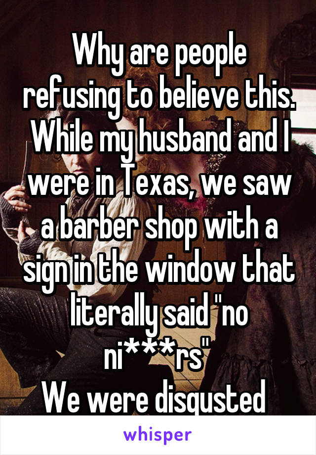 Why are people refusing to believe this. While my husband and I were in Texas, we saw a barber shop with a sign in the window that literally said "no ni***rs" 
We were disgusted  