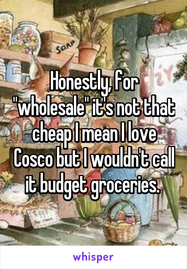 Honestly, for "wholesale" it's not that cheap I mean I love Cosco but I wouldn't call it budget groceries. 