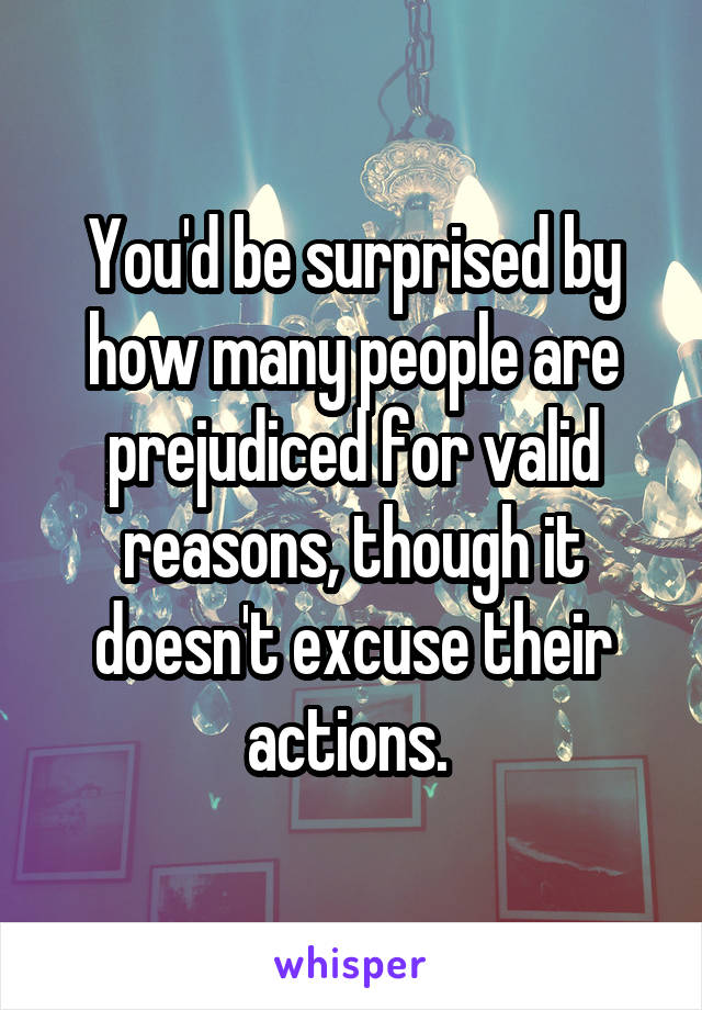 You'd be surprised by how many people are prejudiced for valid reasons, though it doesn't excuse their actions. 