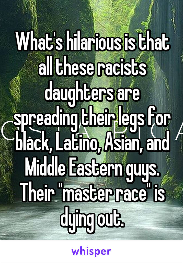 What's hilarious is that all these racists daughters are spreading their legs for black, Latino, Asian, and Middle Eastern guys. Their "master race" is dying out.