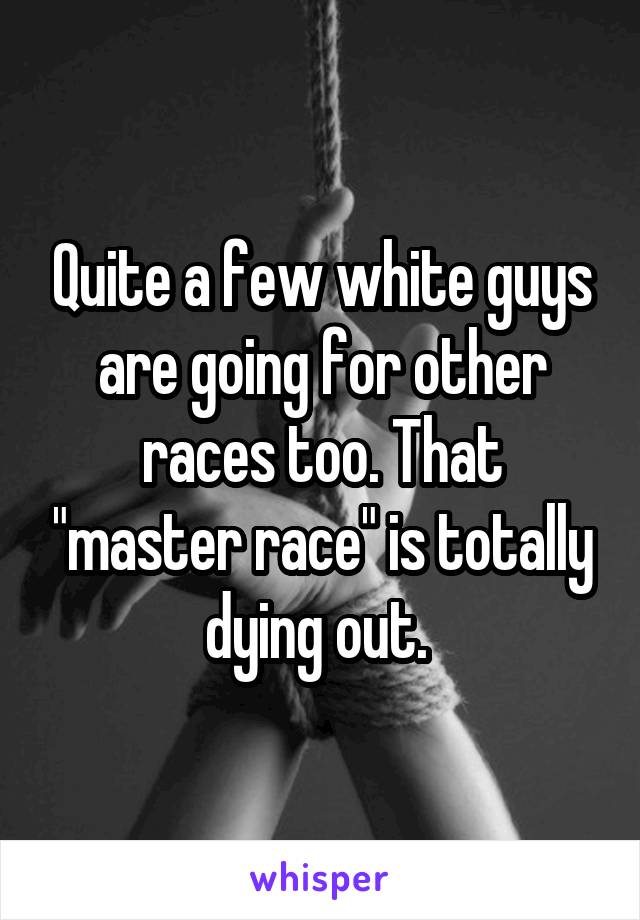 Quite a few white guys are going for other races too. That "master race" is totally dying out. 