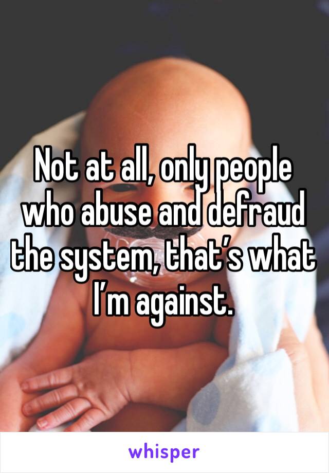 Not at all, only people who abuse and defraud the system, that’s what I’m against.