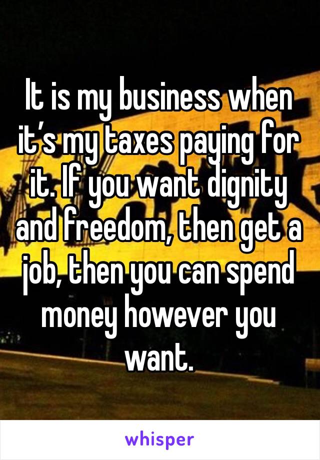 It is my business when it’s my taxes paying for it. If you want dignity and freedom, then get a job, then you can spend money however you want.
