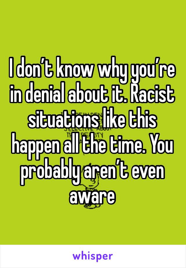 I don’t know why you’re in denial about it. Racist situations like this happen all the time. You probably aren’t even aware 