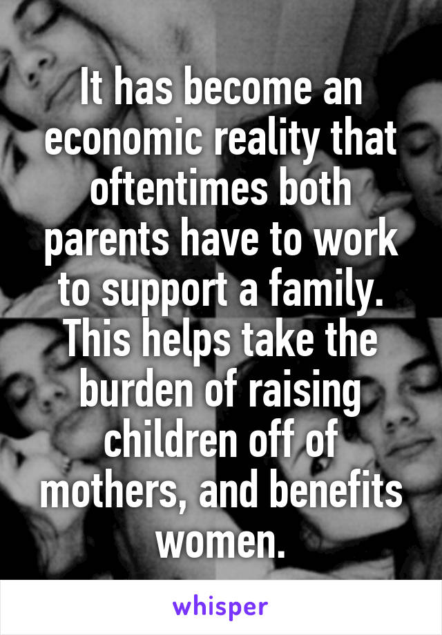 It has become an economic reality that oftentimes both parents have to work to support a family. This helps take the burden of raising children off of mothers, and benefits women.