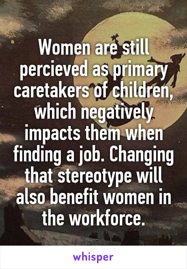 Women are still percieved as primary caretakers of children, which negatively impacts them when finding a job. Changing that stereotype will also benefit women in the workforce.