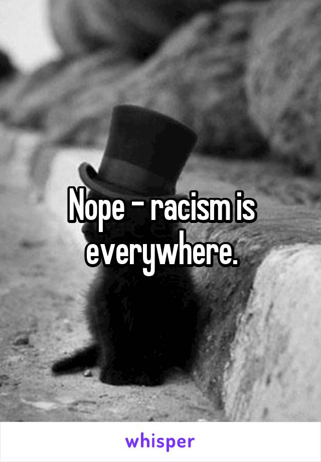 Nope - racism is everywhere.