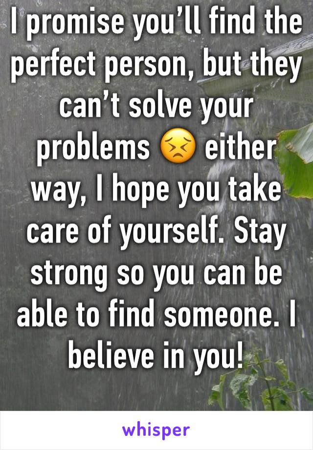 I promise you’ll find the perfect person, but they can’t solve your problems 😣 either way, I hope you take care of yourself. Stay strong so you can be able to find someone. I believe in you!