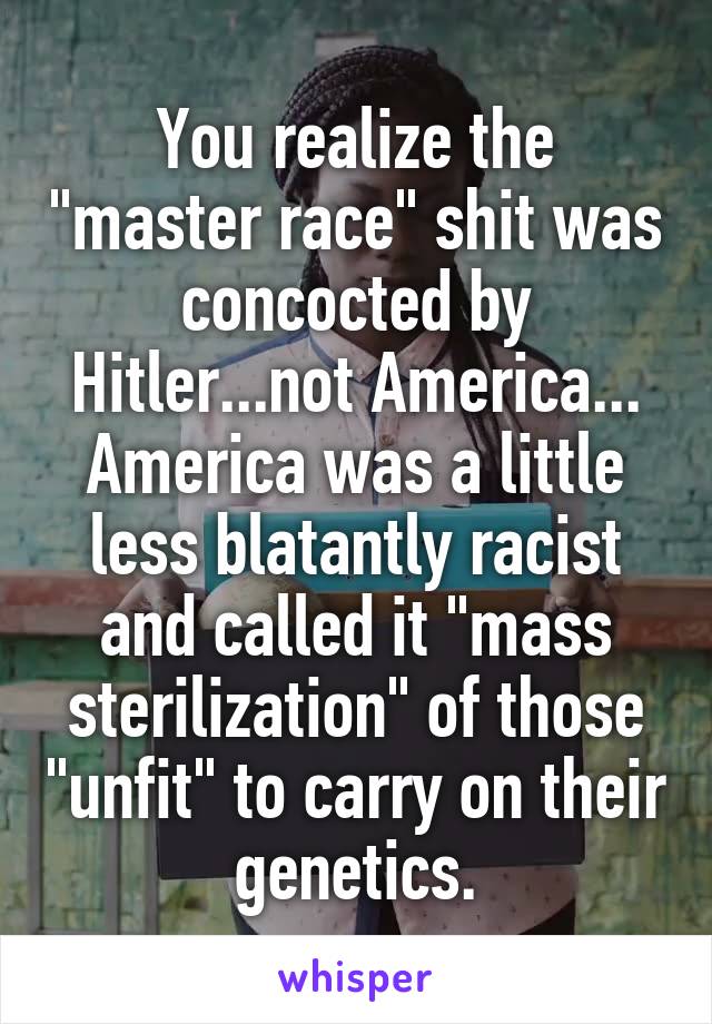 You realize the "master race" shit was concocted by Hitler...not America... America was a little less blatantly racist and called it "mass sterilization" of those "unfit" to carry on their genetics.